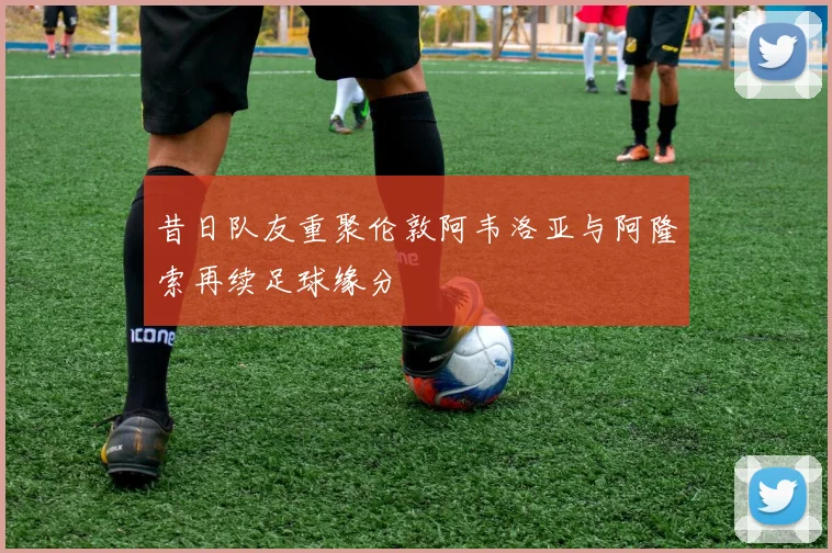 昔日队友重聚伦敦阿韦洛亚与阿隆索再续足球缘分