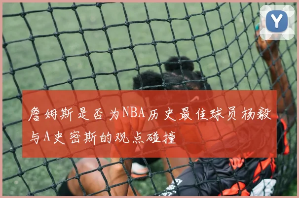 詹姆斯是否为NBA历史最佳球员杨毅与A史密斯的观点碰撞