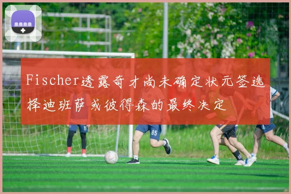 Fischer透露奇才尚未确定状元签选择迪班萨或彼得森的最终决定