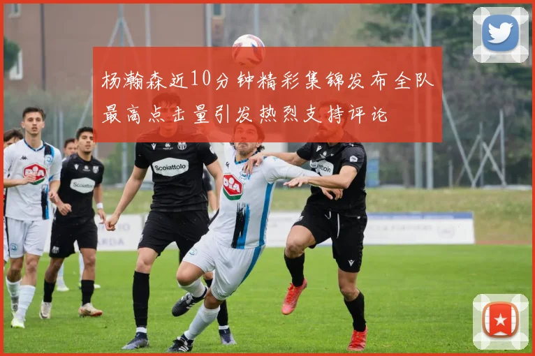 杨瀚森近10分钟精彩集锦发布全队最高点击量引发热烈支持评论